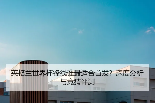 英格兰世界杯锋线谁最适合首发？深度分析与竞猜评测