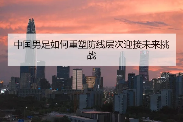 中国男足如何重塑防线层次迎接未来挑战